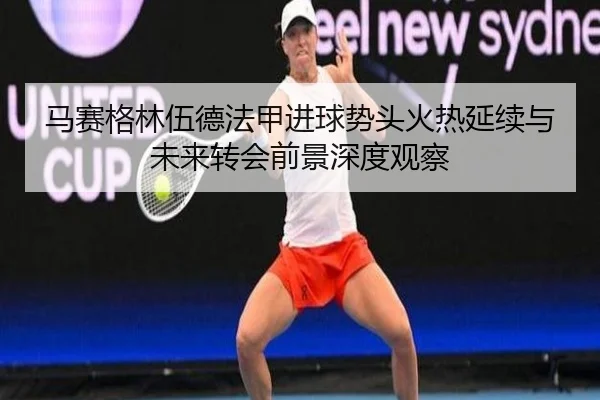 马赛格林伍德法甲进球势头火热延续与未来转会前景深度观察