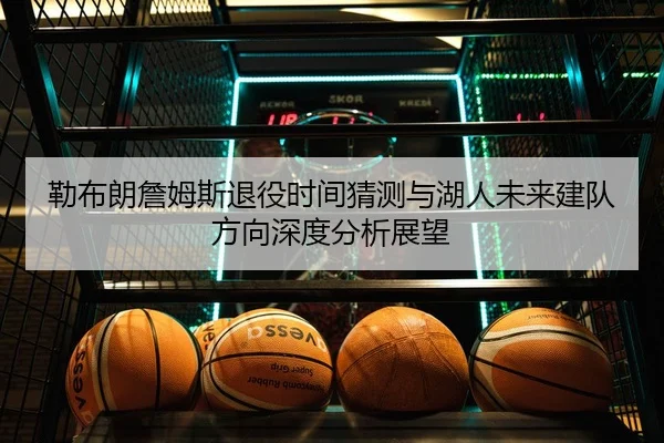 勒布朗詹姆斯退役时间猜测与湖人未来建队方向深度分析展望