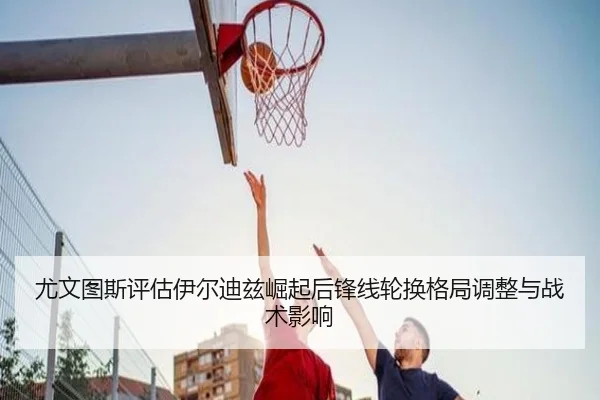 尤文图斯评估伊尔迪兹崛起后锋线轮换格局调整与战术影响