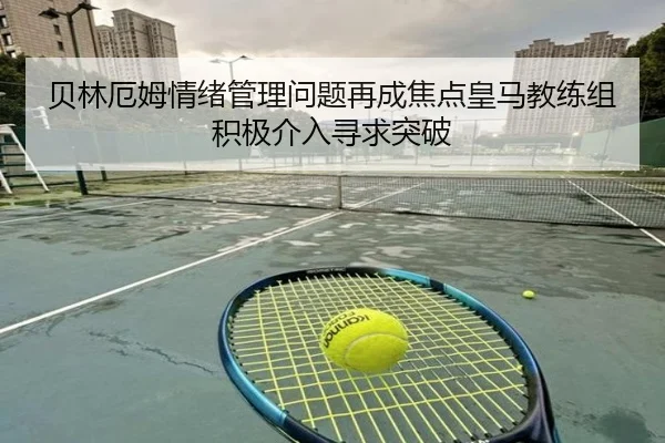 贝林厄姆情绪管理问题再成焦点皇马教练组积极介入寻求突破
