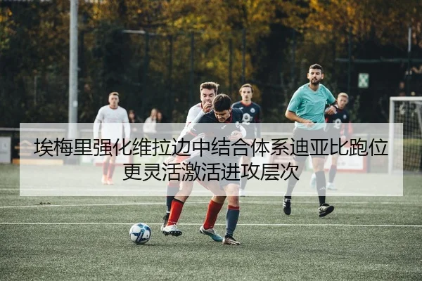 埃梅里强化维拉边中结合体系迪亚比跑位更灵活激活进攻层次
