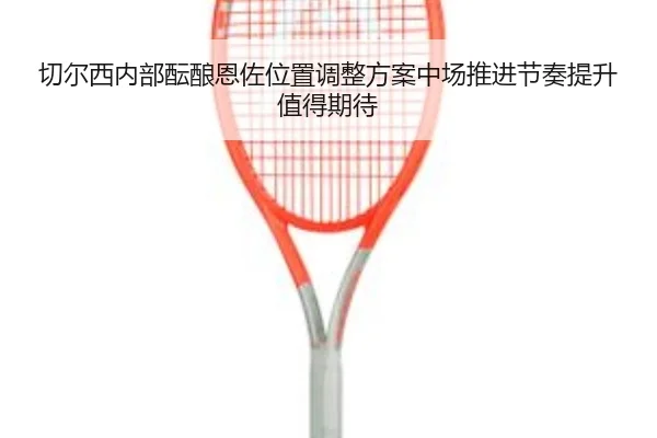 切尔西内部酝酿恩佐位置调整方案中场推进节奏提升值得期待