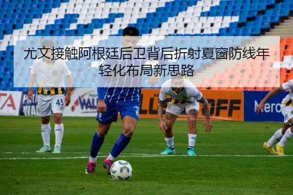 尤文接触阿根廷后卫背后折射夏窗防线年轻化布局新思路